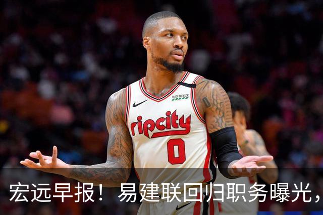宏远早报！易建联回归职务曝光，徐杰锁定顶薪，胡明轩拒绝交易